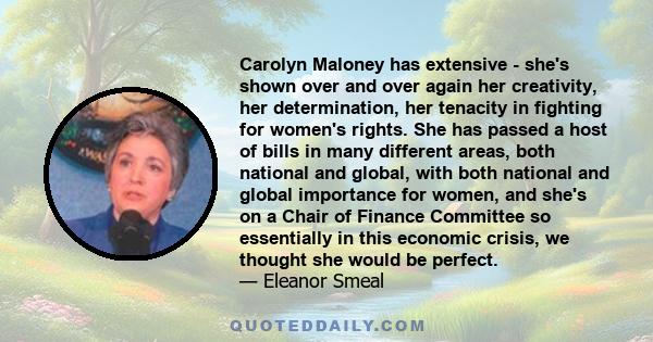 Carolyn Maloney has extensive - she's shown over and over again her creativity, her determination, her tenacity in fighting for women's rights. She has passed a host of bills in many different areas, both national and