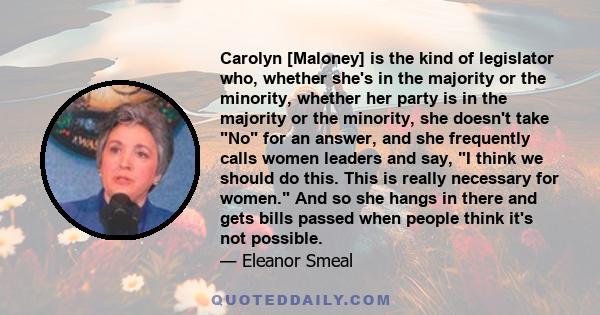 Carolyn [Maloney] is the kind of legislator who, whether she's in the majority or the minority, whether her party is in the majority or the minority, she doesn't take No for an answer, and she frequently calls women