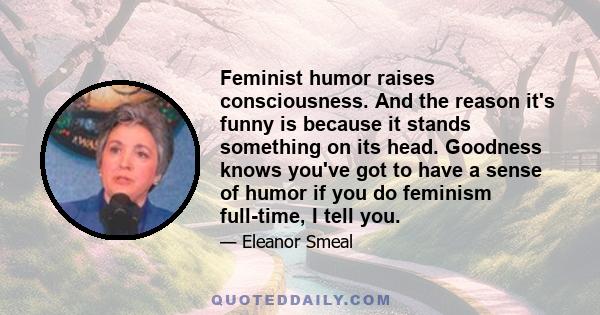 Feminist humor raises consciousness. And the reason it's funny is because it stands something on its head. Goodness knows you've got to have a sense of humor if you do feminism full-time, I tell you.