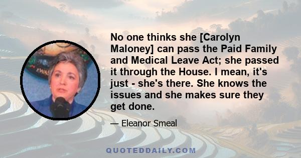 No one thinks she [Carolyn Maloney] can pass the Paid Family and Medical Leave Act; she passed it through the House. I mean, it's just - she's there. She knows the issues and she makes sure they get done.