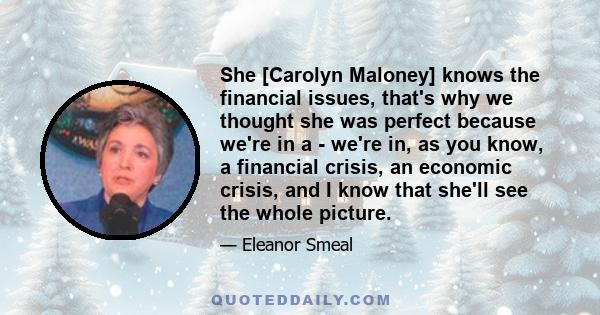 She [Carolyn Maloney] knows the financial issues, that's why we thought she was perfect because we're in a - we're in, as you know, a financial crisis, an economic crisis, and I know that she'll see the whole picture.