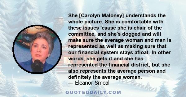 She [Carolyn Maloney] understands the whole picture. She is comfortable with these issues 'cause she is chair of the committee, and she's dogged and will make sure the average woman and man is represented as well as