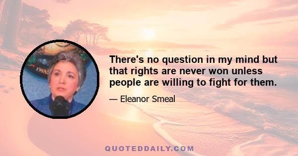 There's no question in my mind but that rights are never won unless people are willing to fight for them.