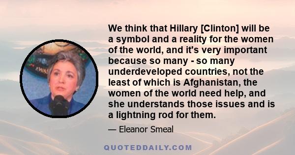 We think that Hillary [Clinton] will be a symbol and a reality for the women of the world, and it's very important because so many - so many underdeveloped countries, not the least of which is Afghanistan, the women of