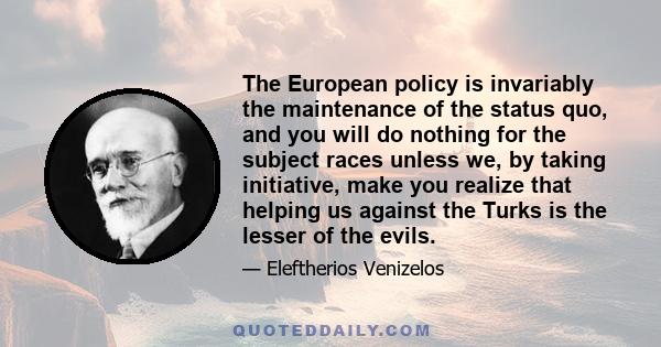 The European policy is invariably the maintenance of the status quo, and you will do nothing for the subject races unless we, by taking initiative, make you realize that helping us against the Turks is the lesser of the 