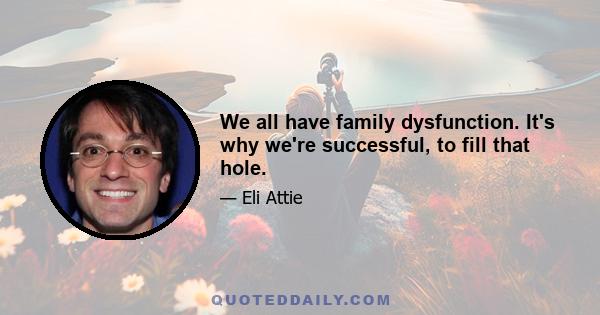 We all have family dysfunction. It's why we're successful, to fill that hole.