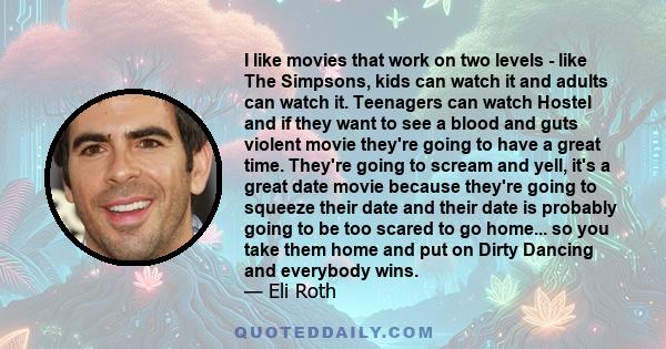 I like movies that work on two levels - like The Simpsons, kids can watch it and adults can watch it. Teenagers can watch Hostel and if they want to see a blood and guts violent movie they're going to have a great time. 