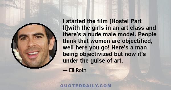 I started the film [Hostel Part II]with the girls in an art class and there's a nude male model. People think that women are objectified, well here you go! Here's a man being objectivized but now it's under the guise of 