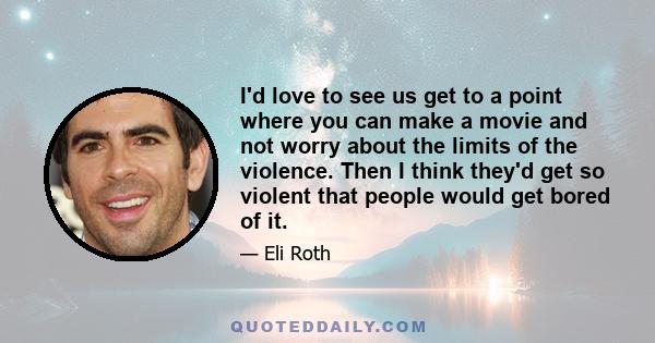 I'd love to see us get to a point where you can make a movie and not worry about the limits of the violence. Then I think they'd get so violent that people would get bored of it.