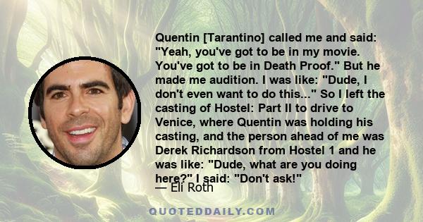 Quentin [Tarantino] called me and said: Yeah, you've got to be in my movie. You've got to be in Death Proof. But he made me audition. I was like: Dude, I don't even want to do this... So I left the casting of Hostel: