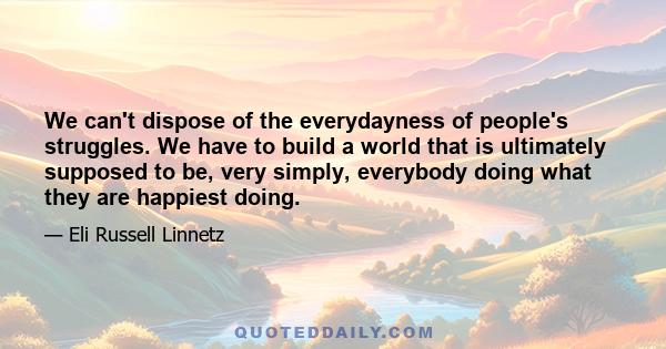 We can't dispose of the everydayness of people's struggles. We have to build a world that is ultimately supposed to be, very simply, everybody doing what they are happiest doing.