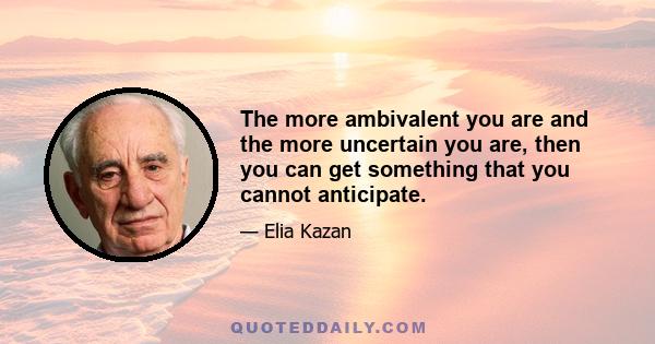 The more ambivalent you are and the more uncertain you are, then you can get something that you cannot anticipate.