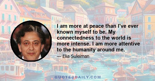 I am more at peace than I've ever known myself to be. My connectedness to the world is more intense. I am more attentive to the humanity around me.