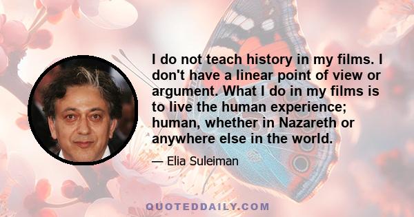 I do not teach history in my films. I don't have a linear point of view or argument. What I do in my films is to live the human experience; human, whether in Nazareth or anywhere else in the world.