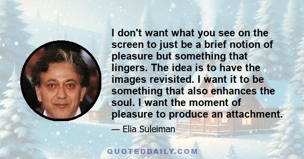 I don't want what you see on the screen to just be a brief notion of pleasure but something that lingers. The idea is to have the images revisited. I want it to be something that also enhances the soul. I want the