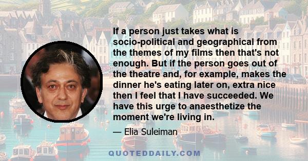 If a person just takes what is socio-political and geographical from the themes of my films then that's not enough. But if the person goes out of the theatre and, for example, makes the dinner he's eating later on,