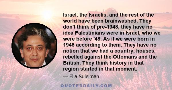 Israel, the Israelis, and the rest of the world have been brainwashed. They don't think of pre-1948, they have no idea Palestinians were in Israel, who we were before '48. As if we were born in 1948 according to them.