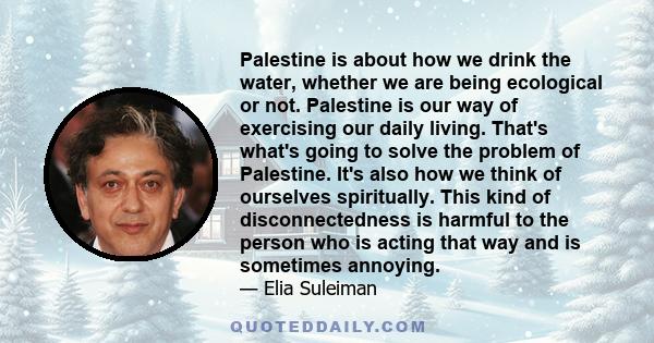 Palestine is about how we drink the water, whether we are being ecological or not. Palestine is our way of exercising our daily living. That's what's going to solve the problem of Palestine. It's also how we think of