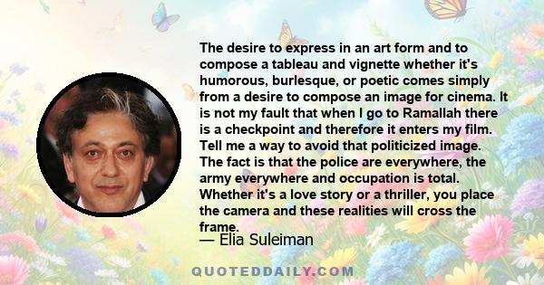 The desire to express in an art form and to compose a tableau and vignette whether it's humorous, burlesque, or poetic comes simply from a desire to compose an image for cinema. It is not my fault that when I go to