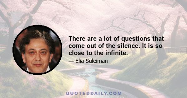 There are a lot of questions that come out of the silence. It is so close to the infinite.