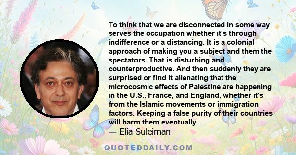 To think that we are disconnected in some way serves the occupation whether it's through indifference or a distancing. It is a colonial approach of making you a subject and them the spectators. That is disturbing and