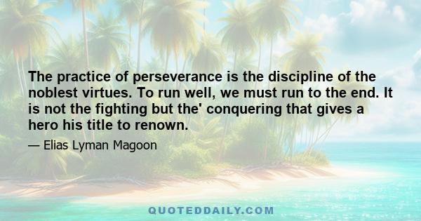 The practice of perseverance is the discipline of the noblest virtues. To run well, we must run to the end. It is not the fighting but the' conquering that gives a hero his title to renown.