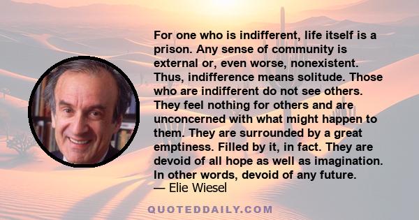 For one who is indifferent, life itself is a prison. Any sense of community is external or, even worse, nonexistent. Thus, indifference means solitude. Those who are indifferent do not see others. They feel nothing for