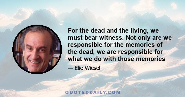 For the dead and the living, we must bear witness. Not only are we responsible for the memories of the dead, we are responsible for what we do with those memories