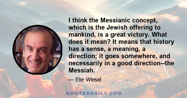 I think the Messianic concept, which is the Jewish offering to mankind, is a great victory. What does it mean? It means that history has a sense, a meaning, a direction; it goes somewhere, and necessarily in a good