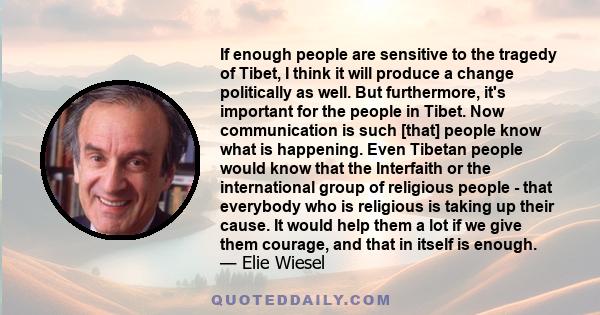 If enough people are sensitive to the tragedy of Tibet, I think it will produce a change politically as well. But furthermore, it's important for the people in Tibet. Now communication is such [that] people know what is 