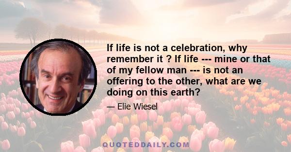 If life is not a celebration, why remember it ? If life --- mine or that of my fellow man --- is not an offering to the other, what are we doing on this earth?