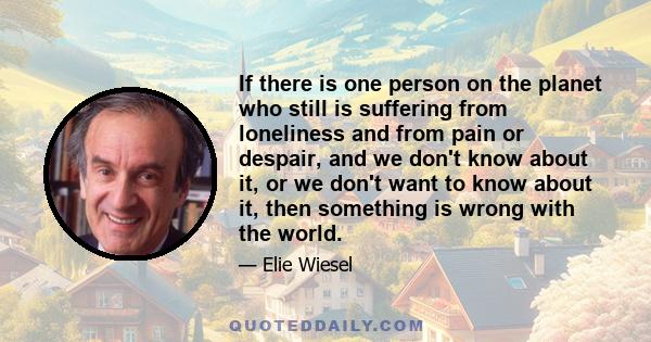 If there is one person on the planet who still is suffering from loneliness and from pain or despair, and we don't know about it, or we don't want to know about it, then something is wrong with the world.