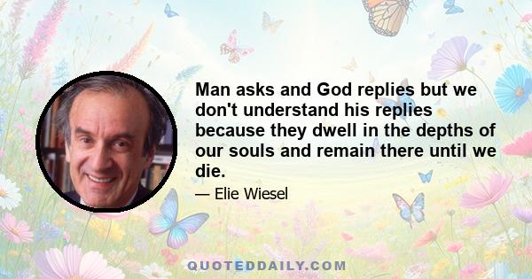 Man asks and God replies but we don't understand his replies because they dwell in the depths of our souls and remain there until we die.