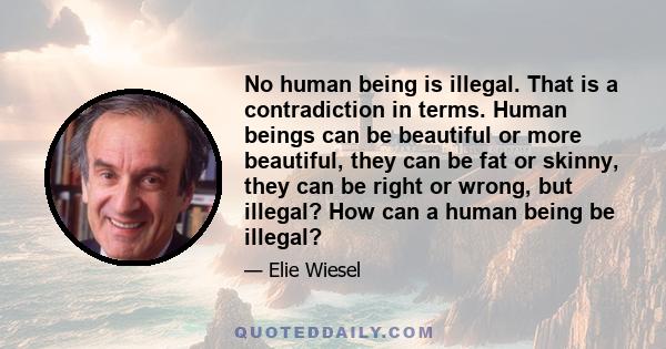 No human being is illegal. That is a contradiction in terms. Human beings can be beautiful or more beautiful, they can be fat or skinny, they can be right or wrong, but illegal? How can a human being be illegal?