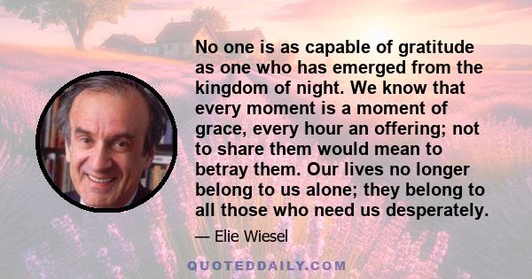 No one is as capable of gratitude as one who has emerged from the kingdom of night. We know that every moment is a moment of grace, every hour an offering; not to share them would mean to betray them. Our lives no