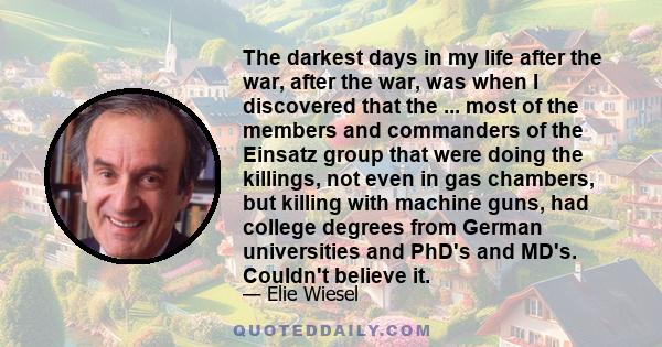 The darkest days in my life after the war, after the war, was when I discovered that the ... most of the members and commanders of the Einsatz group that were doing the killings, not even in gas chambers, but killing