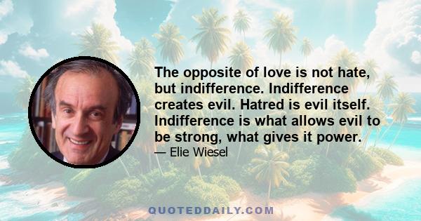 The opposite of love is not hate, but indifference. Indifference creates evil. Hatred is evil itself. Indifference is what allows evil to be strong, what gives it power.