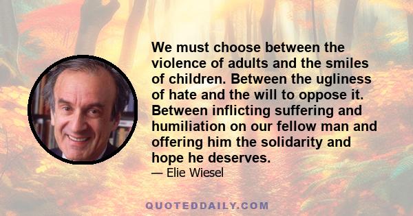 We must choose between the violence of adults and the smiles of children. Between the ugliness of hate and the will to oppose it. Between inflicting suffering and humiliation on our fellow man and offering him the