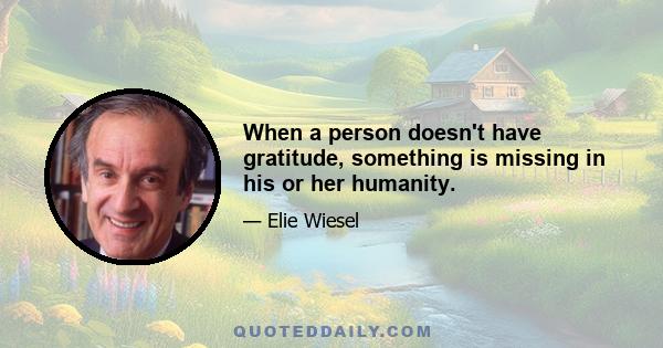 When a person doesn't have gratitude, something is missing in his or her humanity.