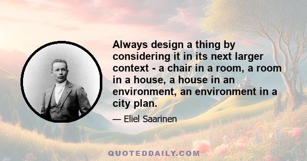 Always design a thing by considering it in its next larger context - a chair in a room, a room in a house, a house in an environment, an environment in a city plan.