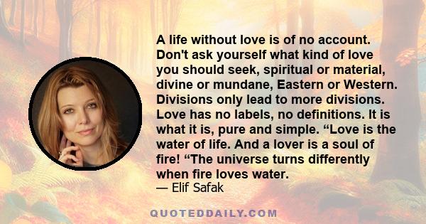 A life without love is of no account. Don't ask yourself what kind of love you should seek, spiritual or material, divine or mundane, Eastern or Western. Divisions only lead to more divisions. Love has no labels, no