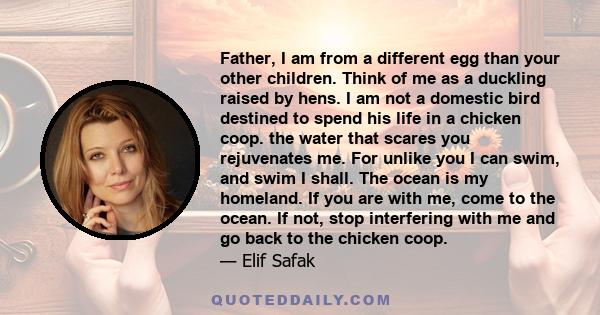 Father, I am from a different egg than your other children. Think of me as a duckling raised by hens. I am not a domestic bird destined to spend his life in a chicken coop. the water that scares you rejuvenates me. For