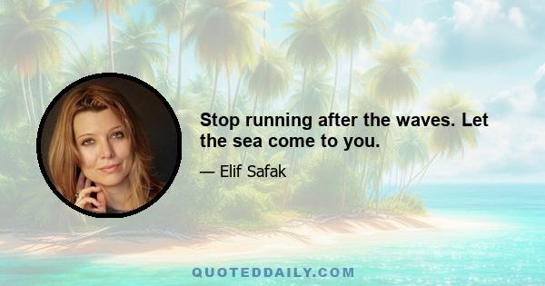 Stop running after the waves. Let the sea come to you.