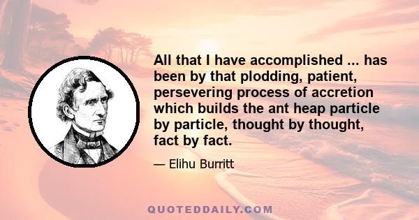 All that I have accomplished ... has been by that plodding, patient, persevering process of accretion which builds the ant heap particle by particle, thought by thought, fact by fact.