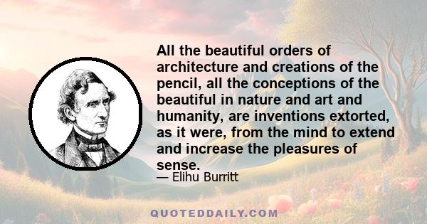 All the beautiful orders of architecture and creations of the pencil, all the conceptions of the beautiful in nature and art and humanity, are inventions extorted, as it were, from the mind to extend and increase the