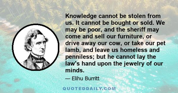 Knowledge cannot be stolen from us. It cannot be bought or sold. We may be poor, and the sheriff may come and sell our furniture, or drive away our cow, or take our pet lamb, and leave us homeless and penniless; but he