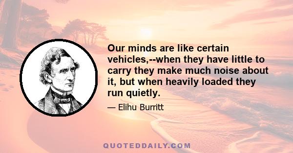 Our minds are like certain vehicles,--when they have little to carry they make much noise about it, but when heavily loaded they run quietly.