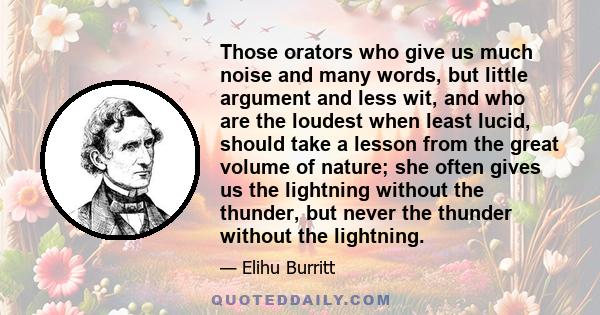 Those orators who give us much noise and many words, but little argument and less wit, and who are the loudest when least lucid, should take a lesson from the great volume of nature; she often gives us the lightning