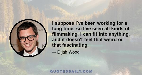 I suppose I've been working for a long time, so I've seen all kinds of filmmaking. I can fit into anything, and it doesn't feel that weird or that fascinating.