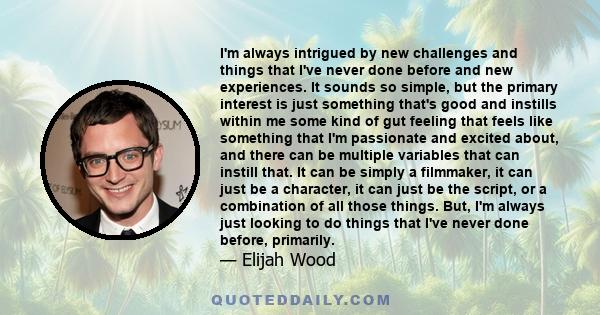 I'm always intrigued by new challenges and things that I've never done before and new experiences. It sounds so simple, but the primary interest is just something that's good and instills within me some kind of gut